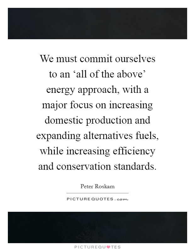 We must commit ourselves to an ‘all of the above' energy approach, with a major focus on increasing domestic production and expanding alternatives fuels, while increasing efficiency and conservation standards. Picture Quote #1