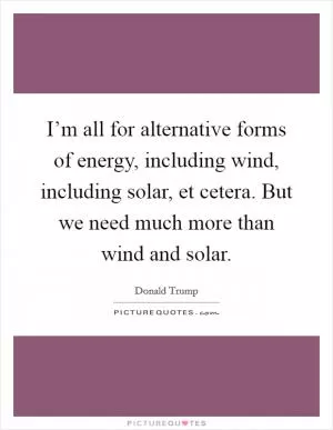 I’m all for alternative forms of energy, including wind, including solar, et cetera. But we need much more than wind and solar Picture Quote #1