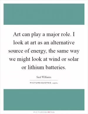 Art can play a major role. I look at art as an alternative source of energy, the same way we might look at wind or solar or lithium batteries Picture Quote #1