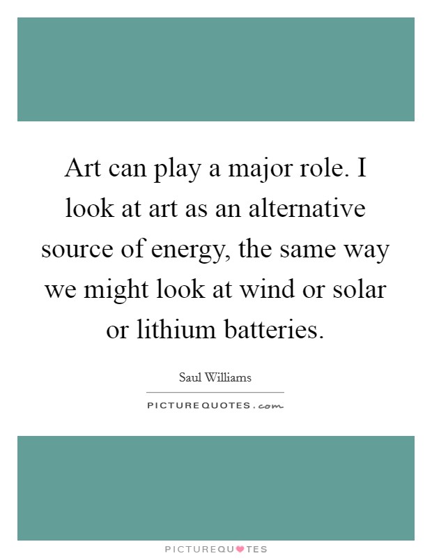 Art can play a major role. I look at art as an alternative source of energy, the same way we might look at wind or solar or lithium batteries. Picture Quote #1