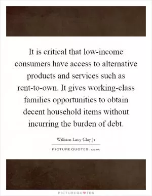 It is critical that low-income consumers have access to alternative products and services such as rent-to-own. It gives working-class families opportunities to obtain decent household items without incurring the burden of debt Picture Quote #1