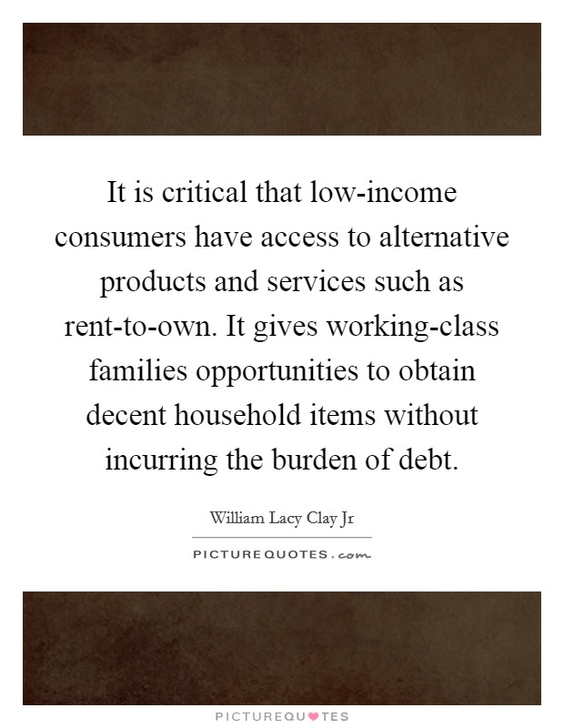 It is critical that low-income consumers have access to alternative products and services such as rent-to-own. It gives working-class families opportunities to obtain decent household items without incurring the burden of debt. Picture Quote #1