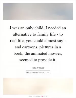 I was an only child. I needed an alternative to family life - to real life, you could almost say - and cartoons, pictures in a book, the animated movies, seemed to provide it Picture Quote #1