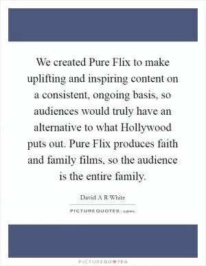 We created Pure Flix to make uplifting and inspiring content on a consistent, ongoing basis, so audiences would truly have an alternative to what Hollywood puts out. Pure Flix produces faith and family films, so the audience is the entire family Picture Quote #1