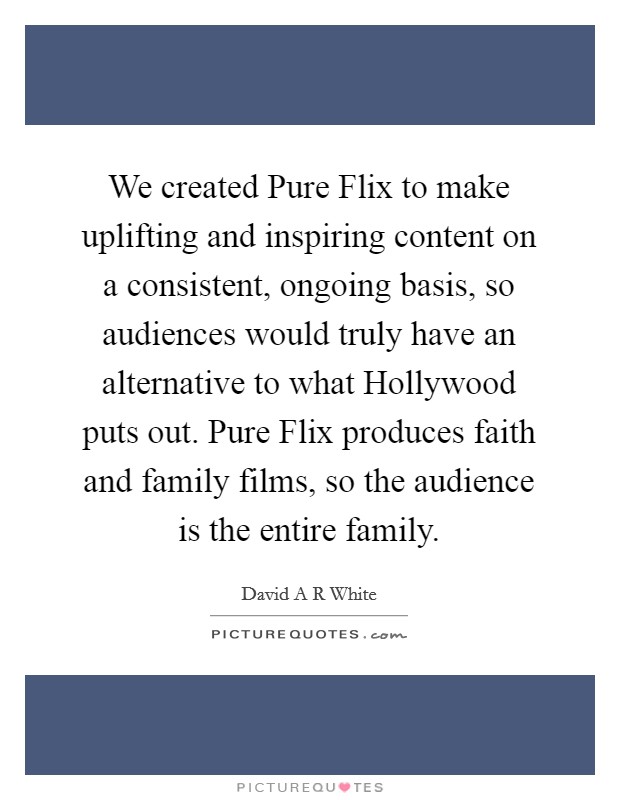 We created Pure Flix to make uplifting and inspiring content on a consistent, ongoing basis, so audiences would truly have an alternative to what Hollywood puts out. Pure Flix produces faith and family films, so the audience is the entire family. Picture Quote #1
