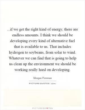 ...if we get the right kind of energy, there are endless amounts. I think we should be developing every kind of alternative fuel that is available to us. That includes hydrogen to soybeans, from solar to wind. Whatever we can find that is going to help us clean up the environment we should be working really hard on developing Picture Quote #1