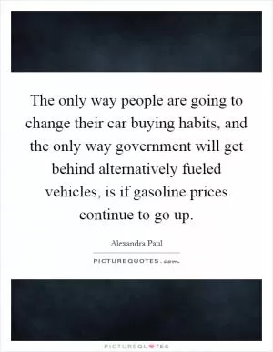 The only way people are going to change their car buying habits, and the only way government will get behind alternatively fueled vehicles, is if gasoline prices continue to go up Picture Quote #1