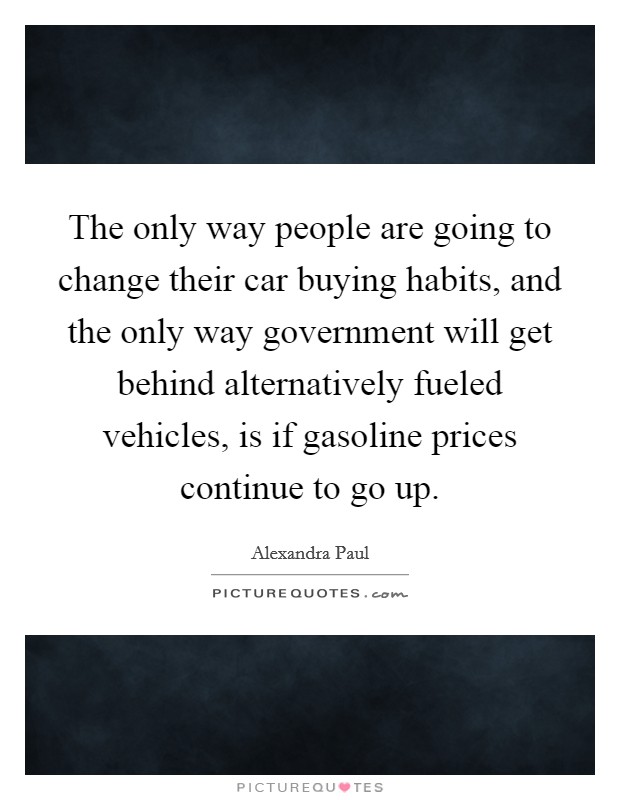 The only way people are going to change their car buying habits, and the only way government will get behind alternatively fueled vehicles, is if gasoline prices continue to go up. Picture Quote #1