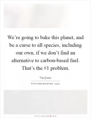 We’re going to bake this planet, and be a curse to all species, including our own, if we don’t find an alternative to carbon-based fuel. That’s the #1 problem Picture Quote #1