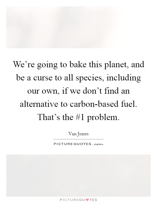 We're going to bake this planet, and be a curse to all species, including our own, if we don't find an alternative to carbon-based fuel. That's the #1 problem. Picture Quote #1
