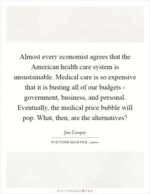 Almost every economist agrees that the American health care system is unsustainable. Medical care is so expensive that it is busting all of our budgets - government, business, and personal. Eventually, the medical price bubble will pop. What, then, are the alternatives? Picture Quote #1