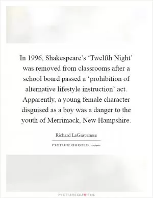 In 1996, Shakespeare’s ‘Twelfth Night’ was removed from classrooms after a school board passed a ‘prohibition of alternative lifestyle instruction’ act. Apparently, a young female character disguised as a boy was a danger to the youth of Merrimack, New Hampshire Picture Quote #1