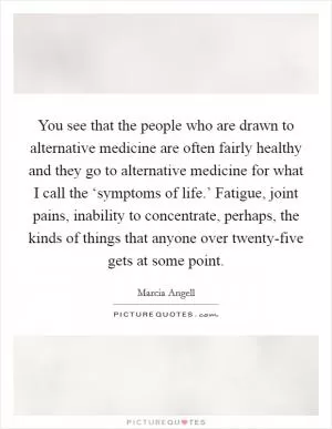 You see that the people who are drawn to alternative medicine are often fairly healthy and they go to alternative medicine for what I call the ‘symptoms of life.’ Fatigue, joint pains, inability to concentrate, perhaps, the kinds of things that anyone over twenty-five gets at some point Picture Quote #1
