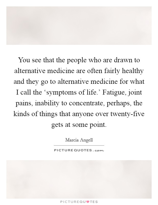 You see that the people who are drawn to alternative medicine are often fairly healthy and they go to alternative medicine for what I call the ‘symptoms of life.' Fatigue, joint pains, inability to concentrate, perhaps, the kinds of things that anyone over twenty-five gets at some point. Picture Quote #1