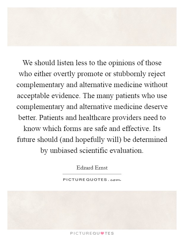 We should listen less to the opinions of those who either overtly promote or stubbornly reject complementary and alternative medicine without acceptable evidence. The many patients who use complementary and alternative medicine deserve better. Patients and healthcare providers need to know which forms are safe and effective. Its future should (and hopefully will) be determined by unbiased scientific evaluation. Picture Quote #1
