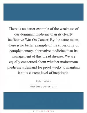 There is no better example of the weakness of our dominant medicine than its clearly ineffective War On Cancer. By the same token, there is no better example of the superiority of complementary, alternative medicine than its management of this dread disease. We are equally concerned about whether mainstream medicine’s demand for proof works to maintain it at its current level of ineptitude Picture Quote #1
