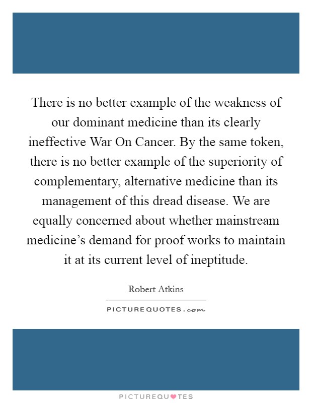 There is no better example of the weakness of our dominant medicine than its clearly ineffective War On Cancer. By the same token, there is no better example of the superiority of complementary, alternative medicine than its management of this dread disease. We are equally concerned about whether mainstream medicine's demand for proof works to maintain it at its current level of ineptitude. Picture Quote #1