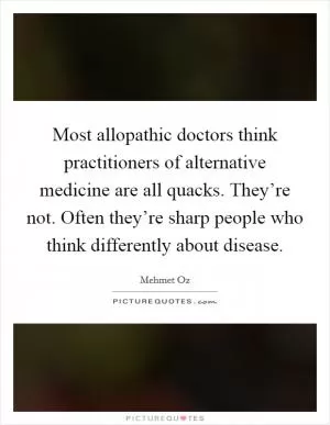 Most allopathic doctors think practitioners of alternative medicine are all quacks. They’re not. Often they’re sharp people who think differently about disease Picture Quote #1