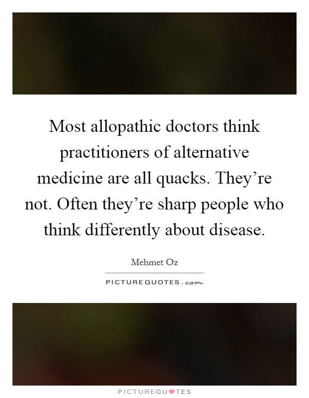Most allopathic doctors think practitioners of alternative medicine are all quacks. They're not. Often they're sharp people who think differently about disease. Picture Quote #1