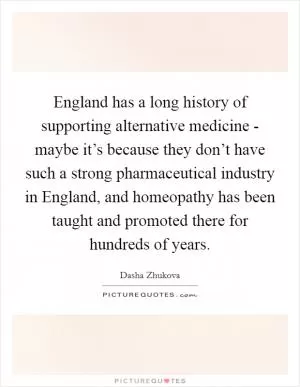 England has a long history of supporting alternative medicine - maybe it’s because they don’t have such a strong pharmaceutical industry in England, and homeopathy has been taught and promoted there for hundreds of years Picture Quote #1