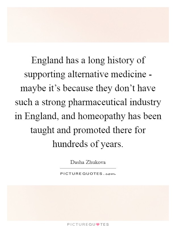 England has a long history of supporting alternative medicine - maybe it's because they don't have such a strong pharmaceutical industry in England, and homeopathy has been taught and promoted there for hundreds of years. Picture Quote #1