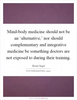 Mind-body medicine should not be an ‘alternative,’ nor should complementary and integrative medicine be something doctors are not exposed to during their training Picture Quote #1