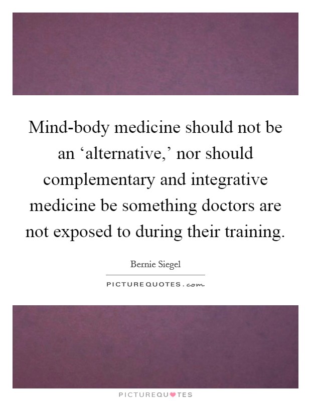 Mind-body medicine should not be an ‘alternative,' nor should complementary and integrative medicine be something doctors are not exposed to during their training. Picture Quote #1