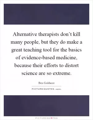 Alternative therapists don’t kill many people, but they do make a great teaching tool for the basics of evidence-based medicine, because their efforts to distort science are so extreme Picture Quote #1