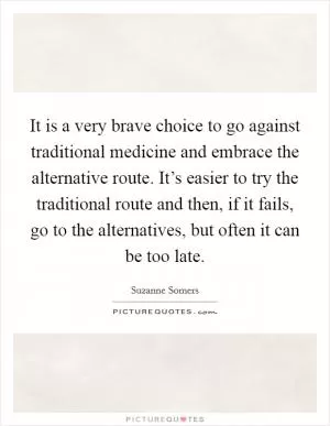 It is a very brave choice to go against traditional medicine and embrace the alternative route. It’s easier to try the traditional route and then, if it fails, go to the alternatives, but often it can be too late Picture Quote #1