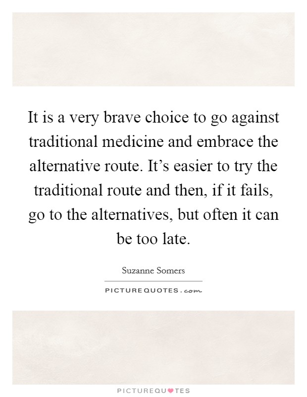 It is a very brave choice to go against traditional medicine and embrace the alternative route. It's easier to try the traditional route and then, if it fails, go to the alternatives, but often it can be too late. Picture Quote #1