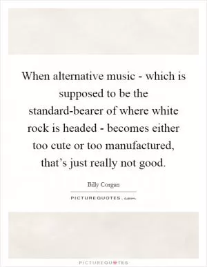 When alternative music - which is supposed to be the standard-bearer of where white rock is headed - becomes either too cute or too manufactured, that’s just really not good Picture Quote #1