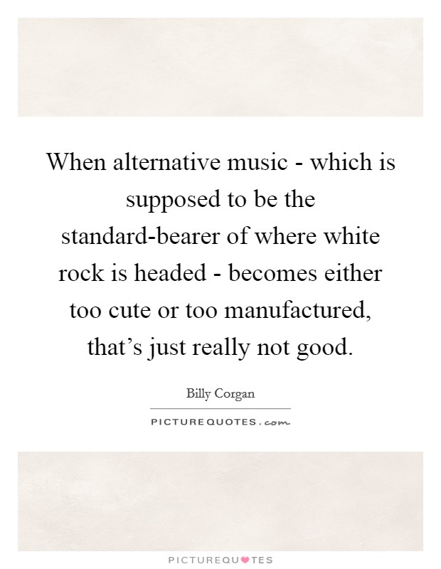 When alternative music - which is supposed to be the standard-bearer of where white rock is headed - becomes either too cute or too manufactured, that's just really not good. Picture Quote #1