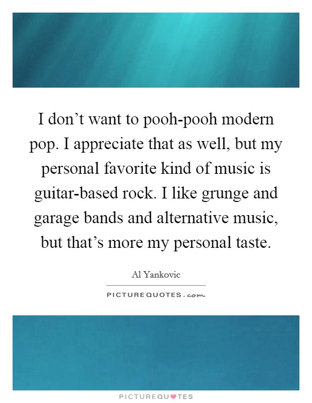 I don't want to pooh-pooh modern pop. I appreciate that as well, but my personal favorite kind of music is guitar-based rock. I like grunge and garage bands and alternative music, but that's more my personal taste. Picture Quote #1
