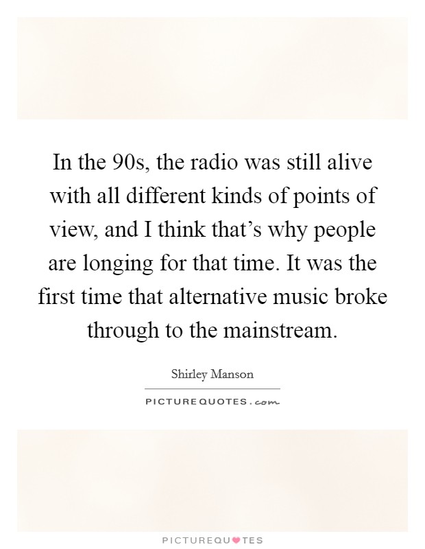 In the  90s, the radio was still alive with all different kinds of points of view, and I think that's why people are longing for that time. It was the first time that alternative music broke through to the mainstream. Picture Quote #1
