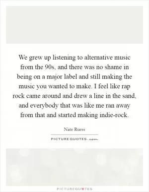 We grew up listening to alternative music from the  90s, and there was no shame in being on a major label and still making the music you wanted to make. I feel like rap rock came around and drew a line in the sand, and everybody that was like me ran away from that and started making indie-rock Picture Quote #1