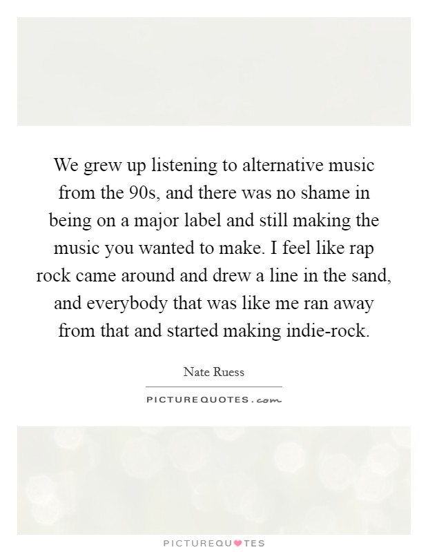 We grew up listening to alternative music from the  90s, and there was no shame in being on a major label and still making the music you wanted to make. I feel like rap rock came around and drew a line in the sand, and everybody that was like me ran away from that and started making indie-rock. Picture Quote #1