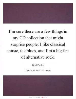 I’m sure there are a few things in my CD collection that might surprise people. I like classical music, the blues, and I’m a big fan of alternative rock Picture Quote #1