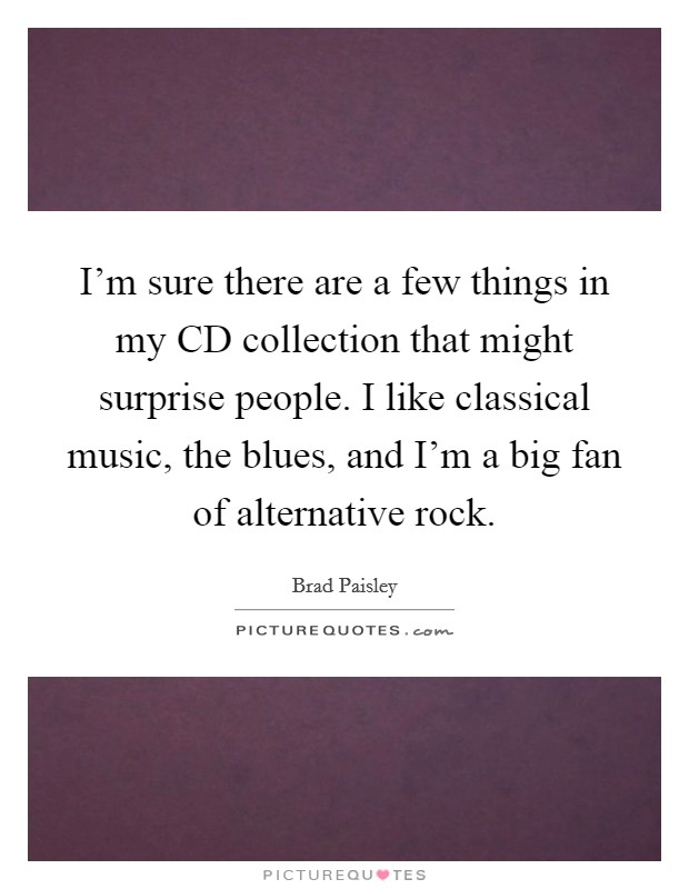 I'm sure there are a few things in my CD collection that might surprise people. I like classical music, the blues, and I'm a big fan of alternative rock. Picture Quote #1