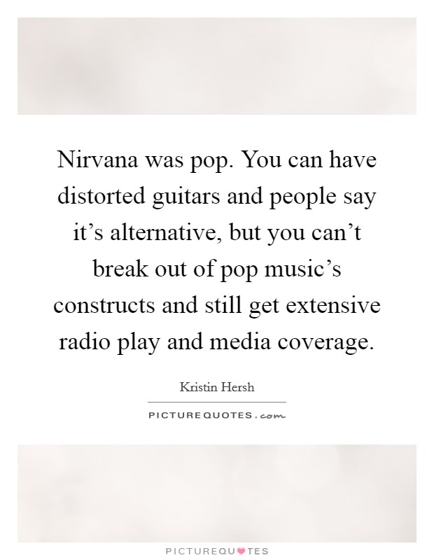 Nirvana was pop. You can have distorted guitars and people say it's alternative, but you can't break out of pop music's constructs and still get extensive radio play and media coverage. Picture Quote #1