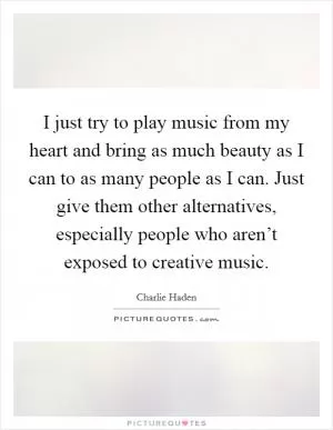 I just try to play music from my heart and bring as much beauty as I can to as many people as I can. Just give them other alternatives, especially people who aren’t exposed to creative music Picture Quote #1