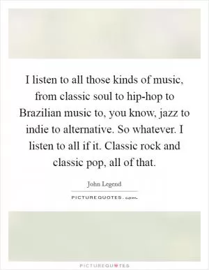 I listen to all those kinds of music, from classic soul to hip-hop to Brazilian music to, you know, jazz to indie to alternative. So whatever. I listen to all if it. Classic rock and classic pop, all of that Picture Quote #1