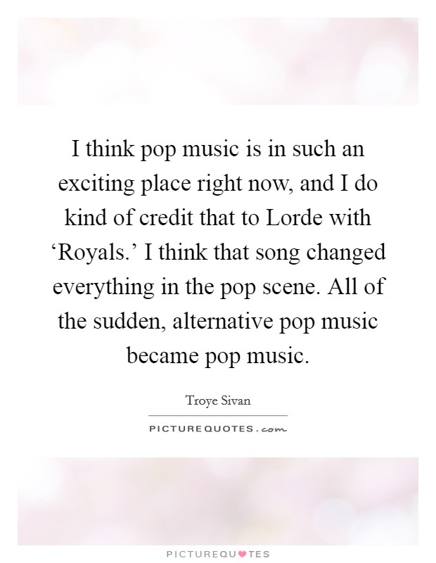 I think pop music is in such an exciting place right now, and I do kind of credit that to Lorde with ‘Royals.' I think that song changed everything in the pop scene. All of the sudden, alternative pop music became pop music. Picture Quote #1