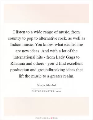 I listen to a wide range of music, from country to pop to alternative rock, as well as Indian music. You know, what excites me are new ideas. And with a lot of the international hits - from Lady Gaga to Rihanna and others - you’d find excellent production and groundbreaking ideas that lift the music to a greater realm Picture Quote #1