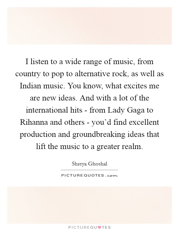I listen to a wide range of music, from country to pop to alternative rock, as well as Indian music. You know, what excites me are new ideas. And with a lot of the international hits - from Lady Gaga to Rihanna and others - you'd find excellent production and groundbreaking ideas that lift the music to a greater realm. Picture Quote #1