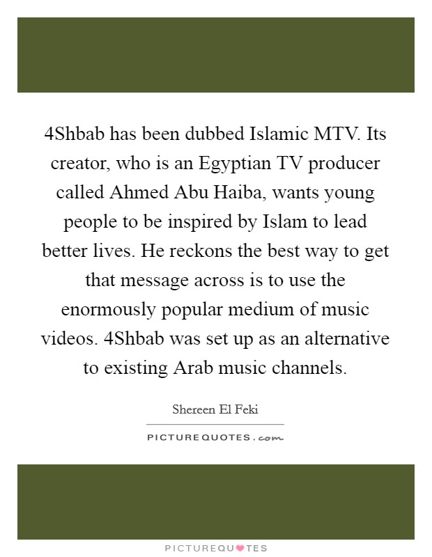 4Shbab has been dubbed Islamic MTV. Its creator, who is an Egyptian TV producer called Ahmed Abu Haiba, wants young people to be inspired by Islam to lead better lives. He reckons the best way to get that message across is to use the enormously popular medium of music videos. 4Shbab was set up as an alternative to existing Arab music channels. Picture Quote #1