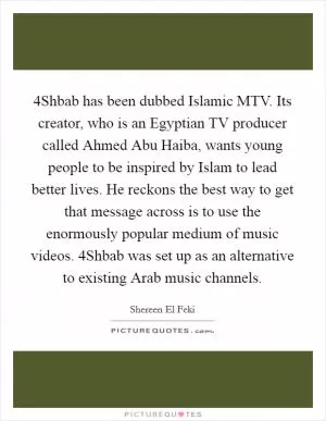 4Shbab has been dubbed Islamic MTV. Its creator, who is an Egyptian TV producer called Ahmed Abu Haiba, wants young people to be inspired by Islam to lead better lives. He reckons the best way to get that message across is to use the enormously popular medium of music videos. 4Shbab was set up as an alternative to existing Arab music channels Picture Quote #1