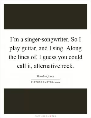 I’m a singer-songwriter. So I play guitar, and I sing. Along the lines of, I guess you could call it, alternative rock Picture Quote #1