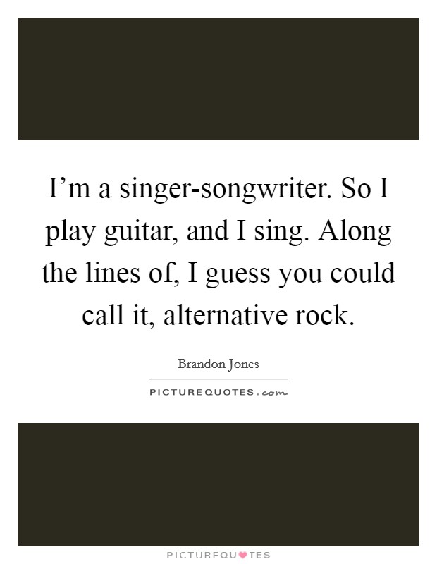 I'm a singer-songwriter. So I play guitar, and I sing. Along the lines of, I guess you could call it, alternative rock. Picture Quote #1