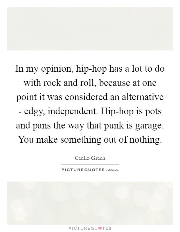 In my opinion, hip-hop has a lot to do with rock and roll, because at one point it was considered an alternative - edgy, independent. Hip-hop is pots and pans the way that punk is garage. You make something out of nothing. Picture Quote #1