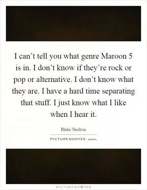 I can’t tell you what genre Maroon 5 is in. I don’t know if they’re rock or pop or alternative. I don’t know what they are. I have a hard time separating that stuff. I just know what I like when I hear it Picture Quote #1